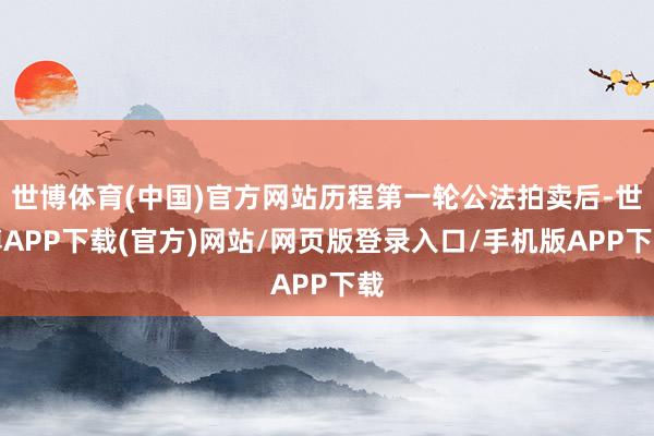 世博体育(中国)官方网站历程第一轮公法拍卖后-世博APP下载(官方)网站/网页版登录入口/手机版APP下载