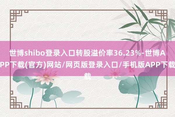 世博shibo登录入口转股溢价率36.23%-世博APP下载(官方)网站/网页版登录入口/手机版APP下载