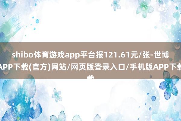 shibo体育游戏app平台报121.61元/张-世博APP下载(官方)网站/网页版登录入口/手机版APP下载