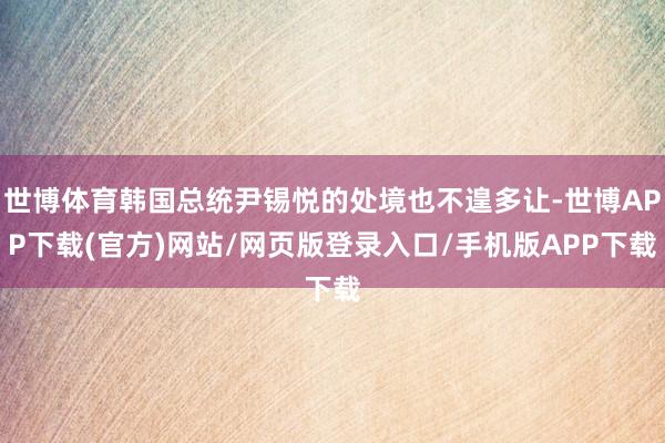 世博体育韩国总统尹锡悦的处境也不遑多让-世博APP下载(官方)网站/网页版登录入口/手机版APP下载