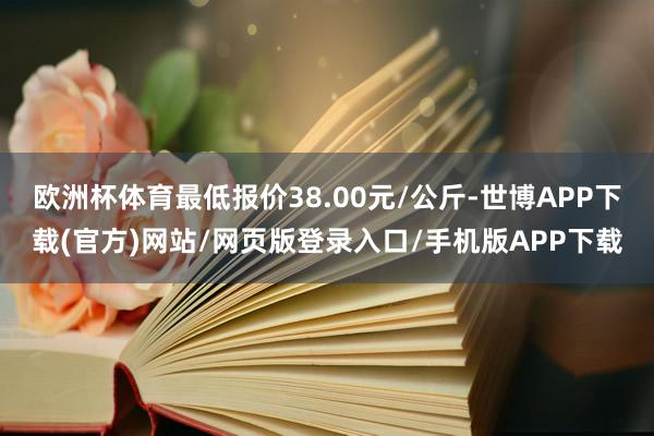 欧洲杯体育最低报价38.00元/公斤-世博APP下载(官方)网站/网页版登录入口/手机版APP下载