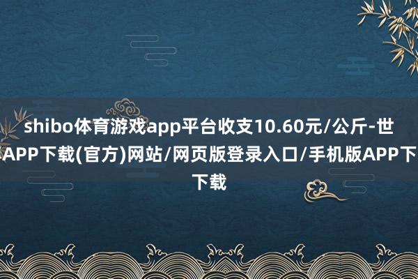 shibo体育游戏app平台收支10.60元/公斤-世博APP下载(官方)网站/网页版登录入口/手机版APP下载