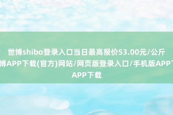 世博shibo登录入口当日最高报价53.00元/公斤-世博APP下载(官方)网站/网页版登录入口/手机版APP下载
