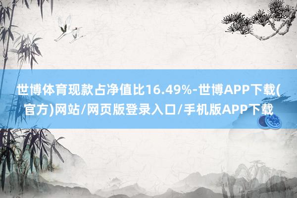 世博体育现款占净值比16.49%-世博APP下载(官方)网站/网页版登录入口/手机版APP下载