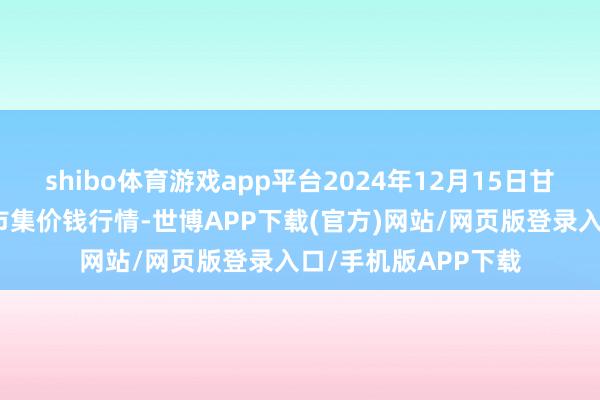 shibo体育游戏app平台2024年12月15日甘肃邦农农居品批发市集价钱行情-世博APP下载(官方)网站/网页版登录入口/手机版APP下载