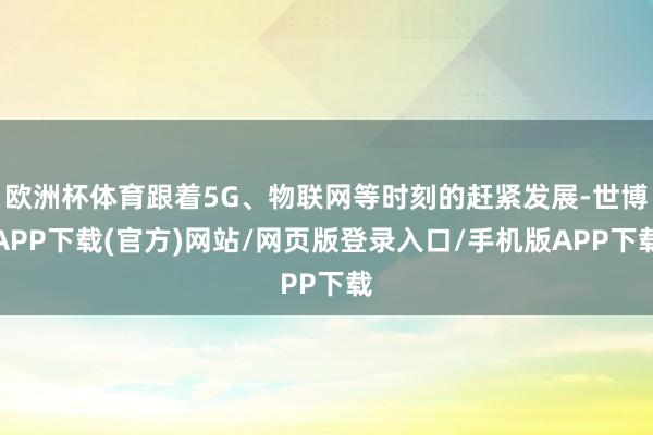 欧洲杯体育跟着5G、物联网等时刻的赶紧发展-世博APP下载(官方)网站/网页版登录入口/手机版APP下载
