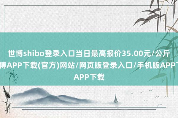 世博shibo登录入口当日最高报价35.00元/公斤-世博APP下载(官方)网站/网页版登录入口/手机版APP下载