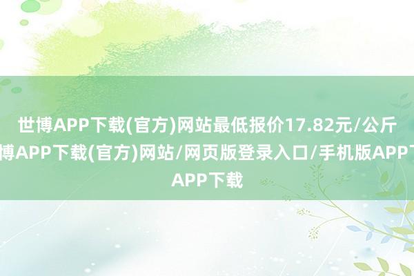 世博APP下载(官方)网站最低报价17.82元/公斤-世博APP下载(官方)网站/网页版登录入口/手机版APP下载