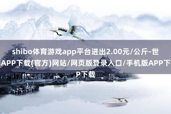 shibo体育游戏app平台进出2.00元/公斤-世博APP下载(官方)网站/网页版登录入口/手机版APP下载