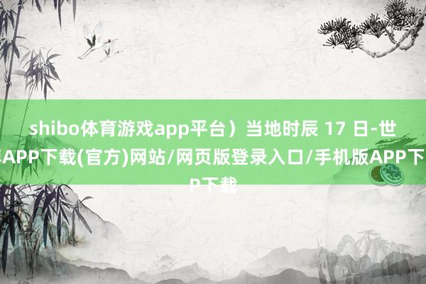 shibo体育游戏app平台)当地时辰 17 日-世博APP下载(官方)网站/网页版登录入口/手机版APP下载