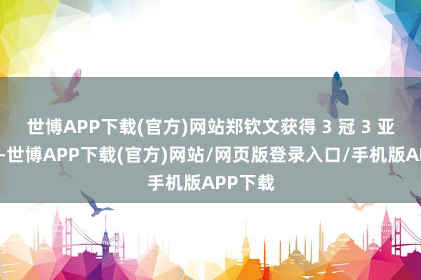 世博APP下载(官方)网站郑钦文获得 3 冠 3 亚的收货-世博APP下载(官方)网站/网页版登录入口/手机版APP下载