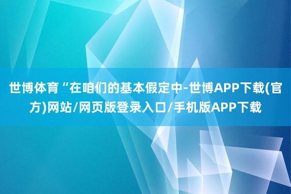 世博体育“在咱们的基本假定中-世博APP下载(官方)网站/网页版登录入口/手机版APP下载