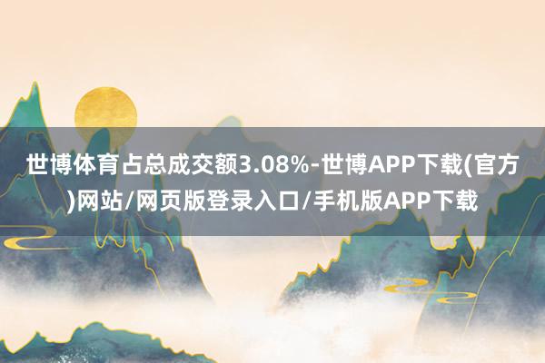世博体育占总成交额3.08%-世博APP下载(官方)网站/网页版登录入口/手机版APP下载