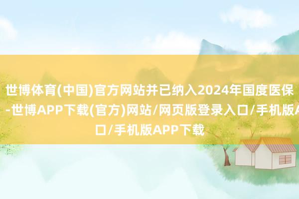 世博体育(中国)官方网站并已纳入2024年国度医保(甲类)-世博APP下载(官方)网站/网页版登录入口/手机版APP下载