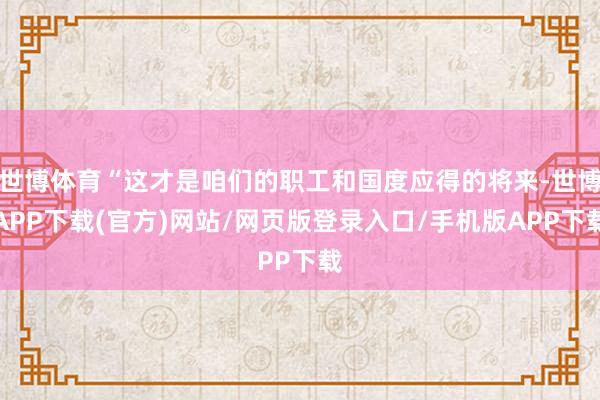 世博体育“这才是咱们的职工和国度应得的将来-世博APP下载(官方)网站/网页版登录入口/手机版APP下载