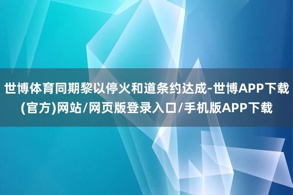 世博体育同期黎以停火和道条约达成-世博APP下载(官方)网站/网页版登录入口/手机版APP下载