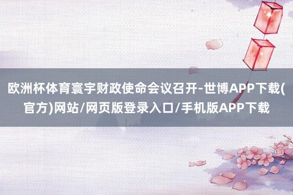 欧洲杯体育寰宇财政使命会议召开-世博APP下载(官方)网站/网页版登录入口/手机版APP下载