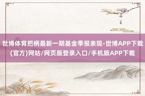 世博体育把柄最新一期基金季报表现-世博APP下载(官方)网站/网页版登录入口/手机版APP下载