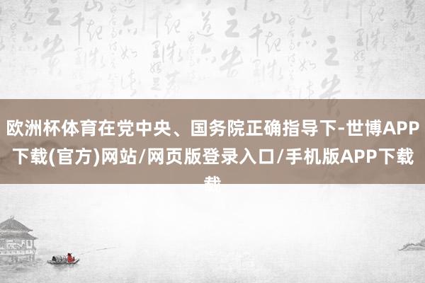 欧洲杯体育在党中央、国务院正确指导下-世博APP下载(官方)网站/网页版登录入口/手机版APP下载