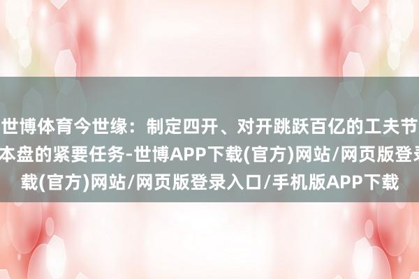 世博体育今世缘:制定四开、对开跳跃百亿的工夫节点,坚忍扛起商场基本盘的紧要任务-世博APP下载(官方)网站/网页版登录入口/手机版APP下载