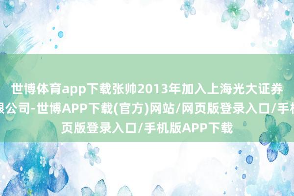 世博体育app下载张帅2013年加入上海光大证券财富责罚有限公司-世博APP下载(官方)网站/网页版登录入口/手机版APP下载