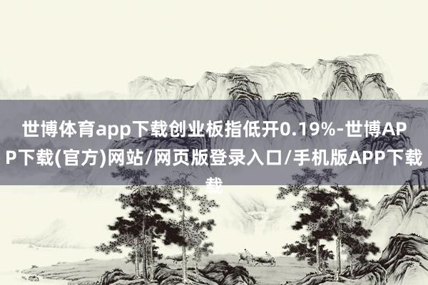 世博体育app下载创业板指低开0.19%-世博APP下载(官方)网站/网页版登录入口/手机版APP下载