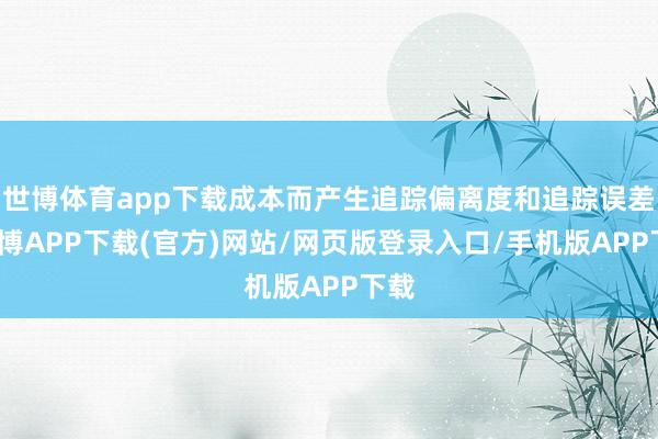 世博体育app下载成本而产生追踪偏离度和追踪误差-世博APP下载(官方)网站/网页版登录入口/手机版APP下载