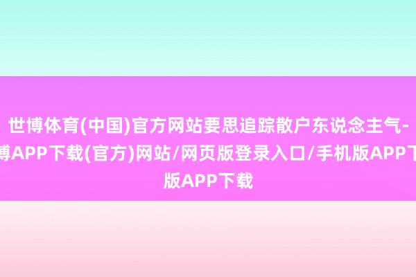 世博体育(中国)官方网站要思追踪散户东说念主气-世博APP下载(官方)网站/网页版登录入口/手机版APP下载
