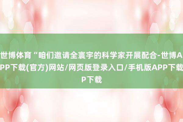 世博体育“咱们邀请全寰宇的科学家开展配合-世博APP下载(官方)网站/网页版登录入口/手机版APP下载