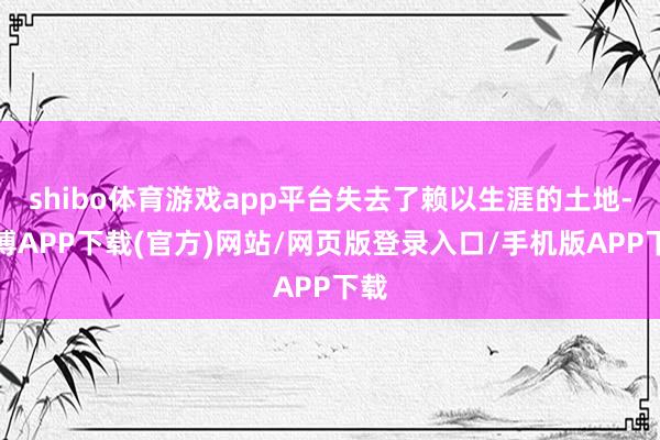 shibo体育游戏app平台失去了赖以生涯的土地-世博APP下载(官方)网站/网页版登录入口/手机版APP下载