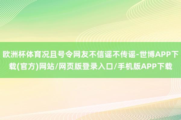 欧洲杯体育况且号令网友不信谣不传谣-世博APP下载(官方)网站/网页版登录入口/手机版APP下载