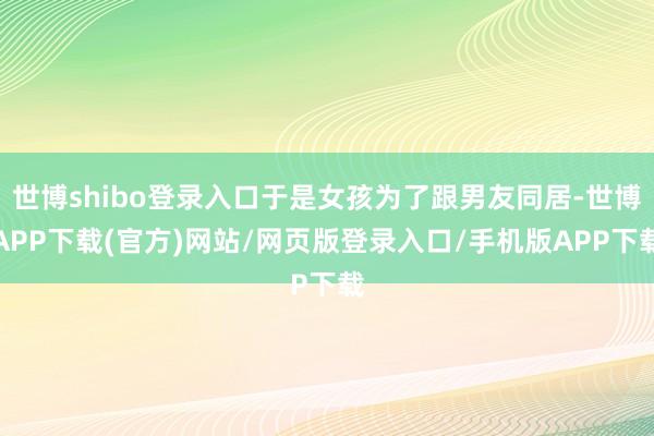 世博shibo登录入口于是女孩为了跟男友同居-世博APP下载(官方)网站/网页版登录入口/手机版APP下载