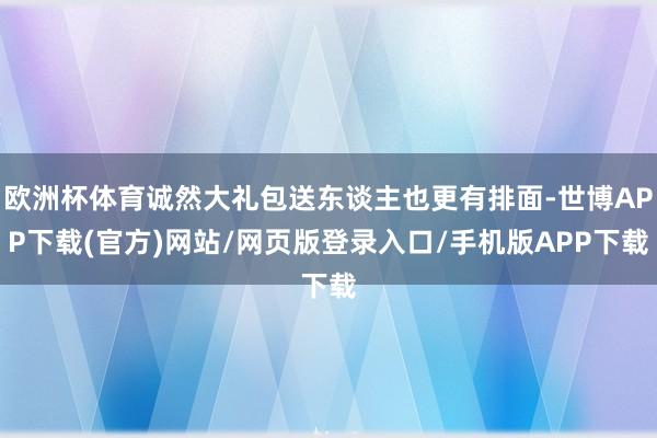 欧洲杯体育诚然大礼包送东谈主也更有排面-世博APP下载(官方)网站/网页版登录入口/手机版APP下载