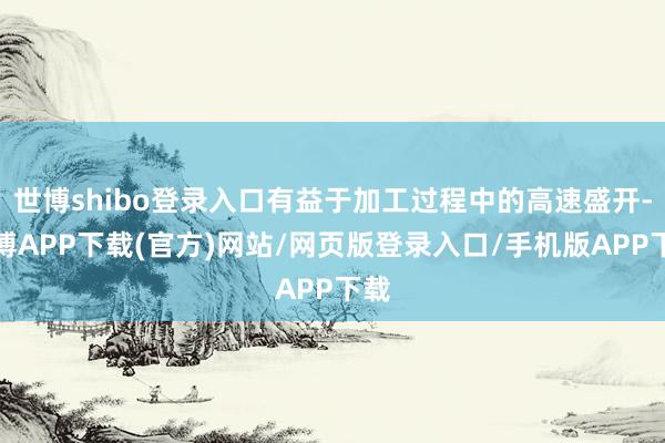 世博shibo登录入口有益于加工过程中的高速盛开-世博APP下载(官方)网站/网页版登录入口/手机版APP下载