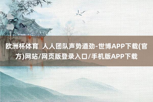 欧洲杯体育  人人团队声势遒劲-世博APP下载(官方)网站/网页版登录入口/手机版APP下载