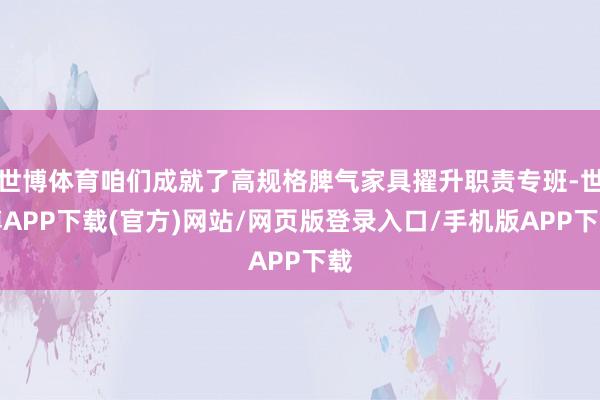 世博体育咱们成就了高规格脾气家具擢升职责专班-世博APP下载(官方)网站/网页版登录入口/手机版APP下载