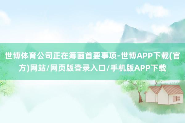 世博体育公司正在筹画首要事项-世博APP下载(官方)网站/网页版登录入口/手机版APP下载