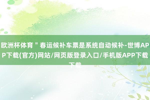 欧洲杯体育"春运候补车票是系统自动候补-世博APP下载(官方)网站/网页版登录入口/手机版APP下载