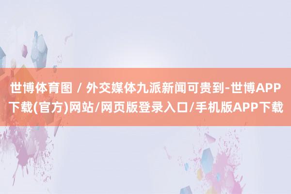 世博体育图 / 外交媒体九派新闻可贵到-世博APP下载(官方)网站/网页版登录入口/手机版APP下载