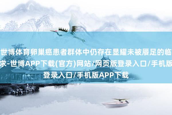 世博体育卵巢癌患者群体中仍存在显耀未被餍足的临床调养需求-世博APP下载(官方)网站/网页版登录入口/手机版APP下载