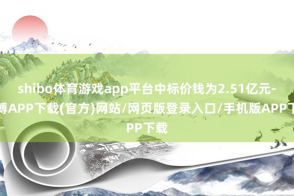shibo体育游戏app平台中标价钱为2.51亿元-世博APP下载(官方)网站/网页版登录入口/手机版APP下载