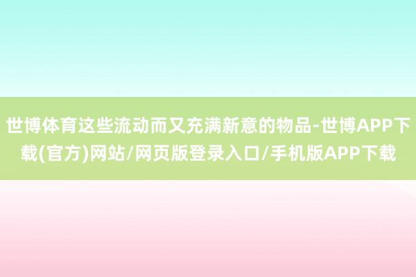 世博体育这些流动而又充满新意的物品-世博APP下载(官方)网站/网页版登录入口/手机版APP下载