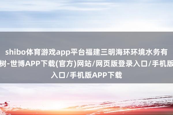 shibo体育游戏app平台福建三明海环环境水务有限公司建树-世博APP下载(官方)网站/网页版登录入口/手机版APP下载