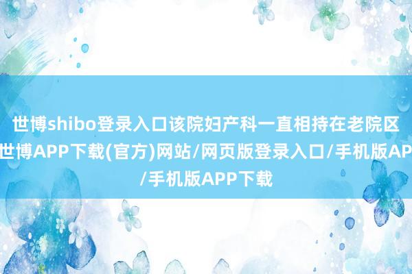 世博shibo登录入口该院妇产科一直相持在老院区发展-世博APP下载(官方)网站/网页版登录入口/手机版APP下载