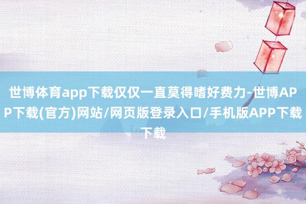 世博体育app下载仅仅一直莫得嗜好费力-世博APP下载(官方)网站/网页版登录入口/手机版APP下载