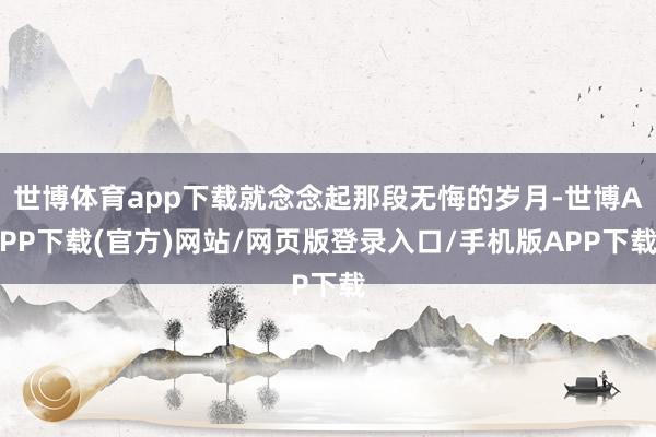 世博体育app下载就念念起那段无悔的岁月-世博APP下载(官方)网站/网页版登录入口/手机版APP下载