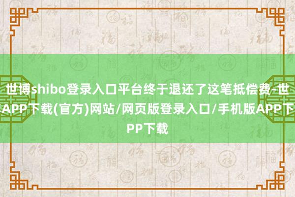 世博shibo登录入口平台终于退还了这笔抵偿费-世博APP下载(官方)网站/网页版登录入口/手机版APP下载