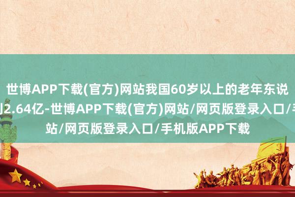 世博APP下载(官方)网站我国60岁以上的老年东说念主口还是达到2.64亿-世博APP下载(官方)网站/网页版登录入口/手机版APP下载