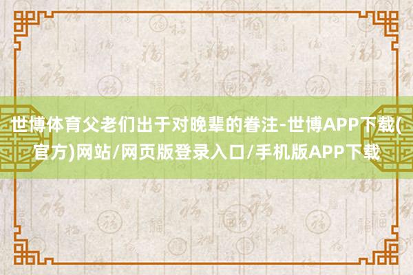 世博体育父老们出于对晚辈的眷注-世博APP下载(官方)网站/网页版登录入口/手机版APP下载