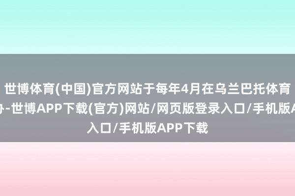 世博体育(中国)官方网站于每年4月在乌兰巴托体育中心举办-世博APP下载(官方)网站/网页版登录入口/手机版APP下载